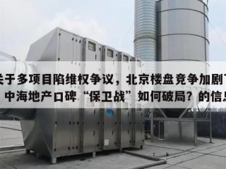 关于多项目陷维权争议，北京楼盘竞争加剧下，中海地产口碑“保卫战”如何破局？的信息