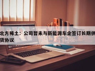 北方稀土：公司暂未与新能源车企签订长期供货协议
